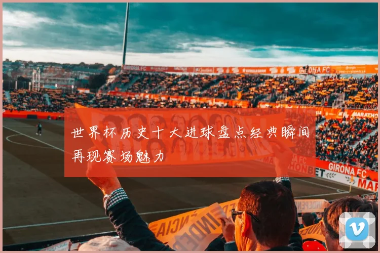 世界杯历史十大进球盘点经典瞬间再现赛场魅力