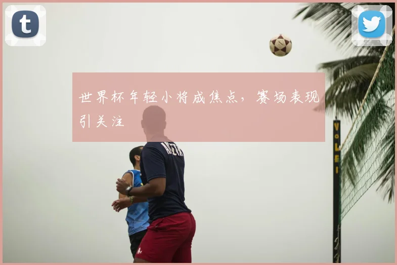世界杯年轻小将成焦点,赛场表现引关注