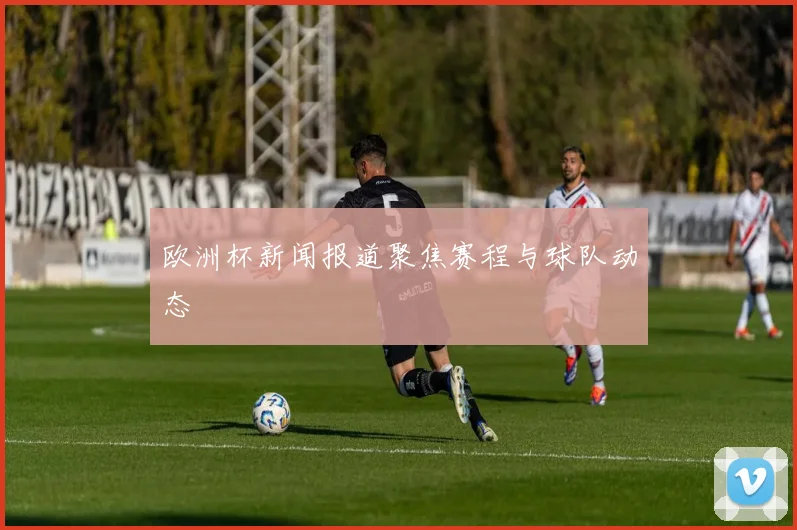 欧洲杯新闻报道聚焦赛程与球队动态