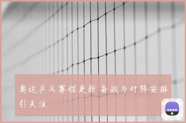奥运乒乓赛程更新 备战与对阵安排引关注